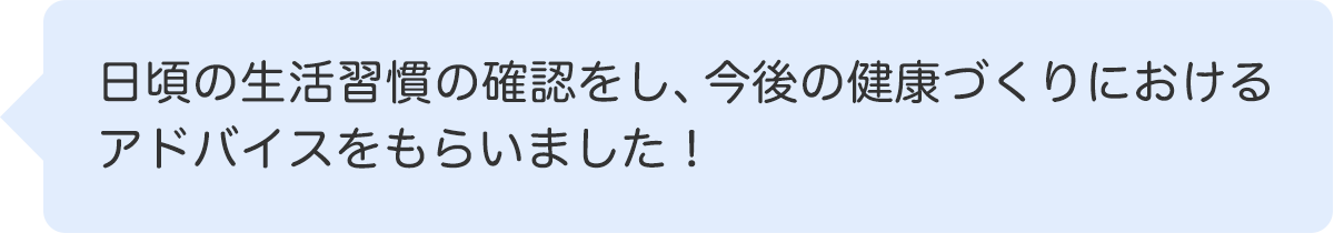 日頃の生活習慣の確認をし、今後の健康づくりにおけるアドバイスをもらいました！