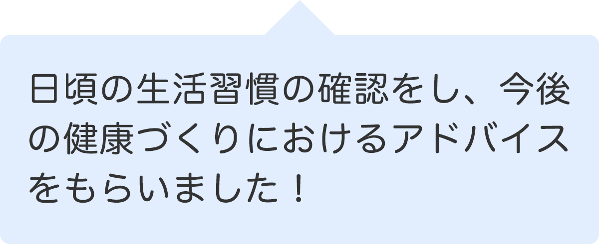 日頃の生活習慣の確認をし、今後の健康づくりにおけるアドバイスをもらいました！